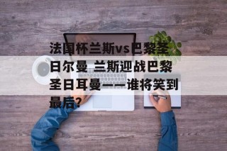法国杯兰斯vs巴黎圣日尔曼 兰斯迎战巴黎圣日耳曼——谁将笑到最后？