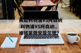 英超利物浦VS阿森纳 利物浦VS阿森纳，谁将笑傲安菲尔德？
