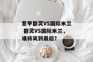 意甲都灵VS国际米兰 都灵VS国际米兰，谁将笑到最后？