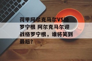 荷甲阿尔克马尔VS格罗宁根 阿尔克马尔迎战格罗宁根，谁将笑到最后？