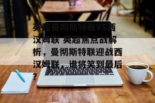 英超曼彻斯特联VS西汉姆联 英超焦点战解析，曼彻斯特联迎战西汉姆联，谁将笑到最后？