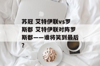 苏冠 艾特伊联vs罗斯郡 艾特伊联对阵罗斯郡——谁将笑到最后？