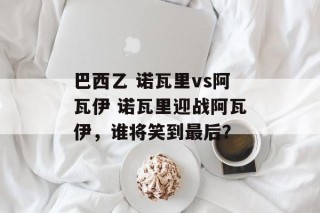 巴西乙 诺瓦里vs阿瓦伊 诺瓦里迎战阿瓦伊，谁将笑到最后？