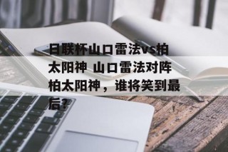 日联杯山口雷法vs柏太阳神 山口雷法对阵柏太阳神，谁将笑到最后？