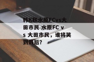 韩K联水原FCvs大田市民 水原FC vs 大田市民，谁将笑到最后？