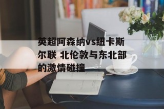 英超阿森纳vs纽卡斯尔联 北伦敦与东北部的激情碰撞