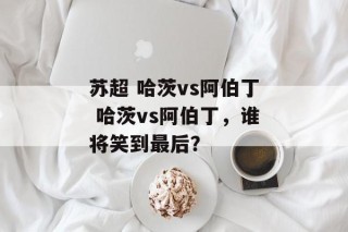 苏超 哈茨vs阿伯丁 哈茨vs阿伯丁，谁将笑到最后？