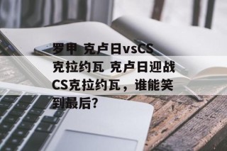 罗甲 克卢日vsCS克拉约瓦 克卢日迎战CS克拉约瓦，谁能笑到最后？