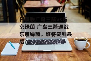 日职联广岛三箭vs东京绿茵 广岛三箭迎战东京绿茵，谁将笑到最后？