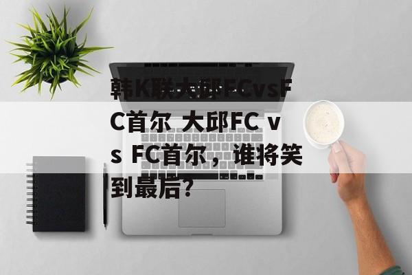 韩K联大邱FCvsFC首尔 大邱FC vs FC首尔，谁将笑到最后？  第1张
