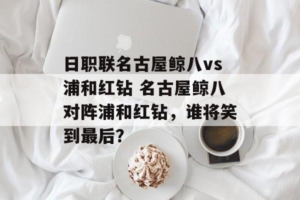 日职联名古屋鲸八vs浦和红钻 名古屋鲸八对阵浦和红钻，谁将笑到最后？  第1张
