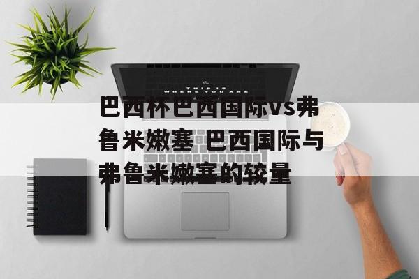 巴西杯巴西国际vs弗鲁米嫩塞 巴西国际与弗鲁米嫩塞的较量  第1张