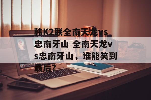 韩K2联全南天龙vs忠南牙山 全南天龙vs忠南牙山，谁能笑到最后？  第1张